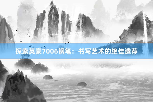 探索英豪7006钢笔：书写艺术的绝佳遴荐