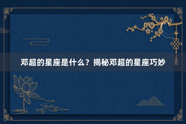 邓超的星座是什么？揭秘邓超的星座巧妙