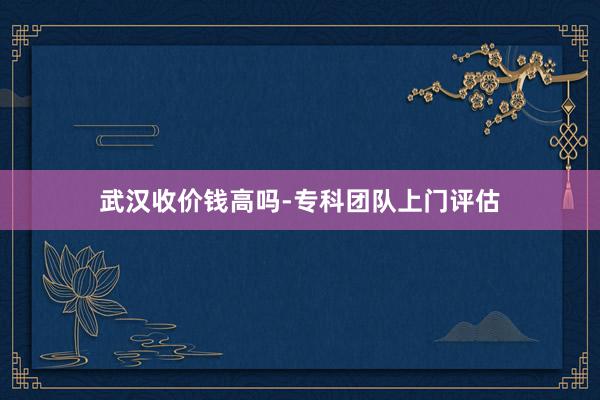 武汉收价钱高吗-专科团队上门评估