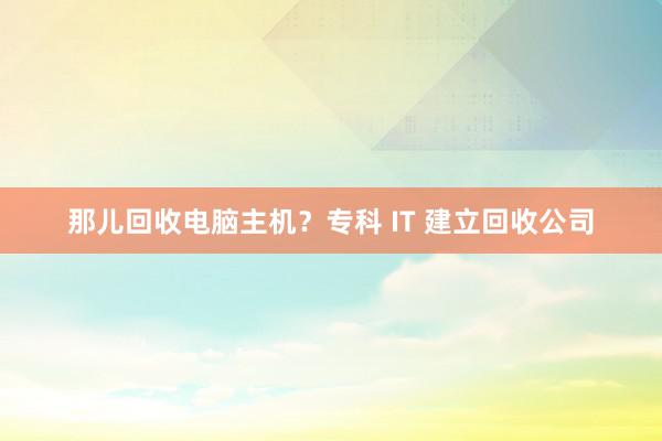 那儿回收电脑主机？专科 IT 建立回收公司